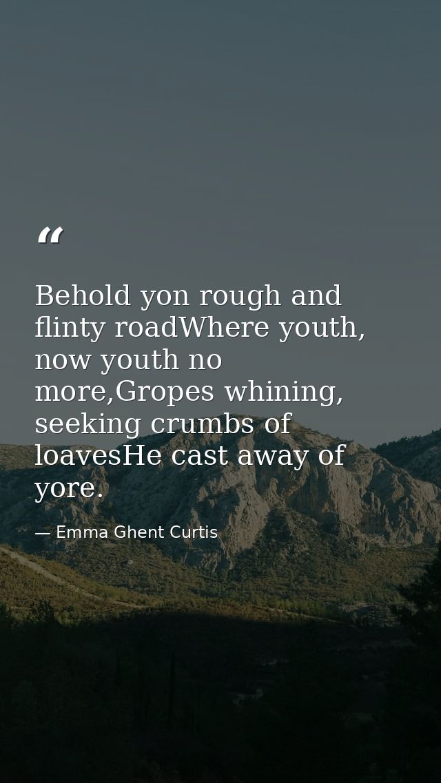 Behold yon rough and flinty roadWhere youth, now youth no more,Gropes whining, seeking crumbs of loavesHe cast away of y — Emma Ghent Curtis