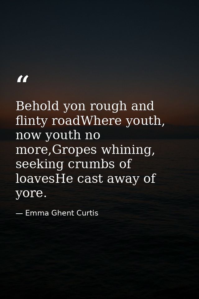 Behold yon rough and flinty roadWhere youth, now youth no more,Gropes whining, seeking crumbs of loavesHe cast away of y — Emma Ghent Curtis