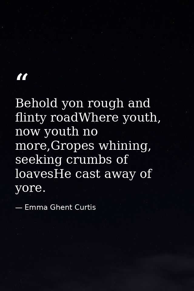 Behold yon rough and flinty roadWhere youth, now youth no more,Gropes whining, seeking crumbs of loavesHe cast away of y — Emma Ghent Curtis