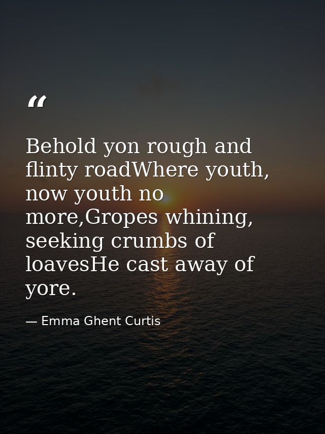 Behold yon rough and flinty roadWhere youth, now youth no more,Gropes whining, seeking crumbs of loavesHe cast away of y — Emma Ghent Curtis