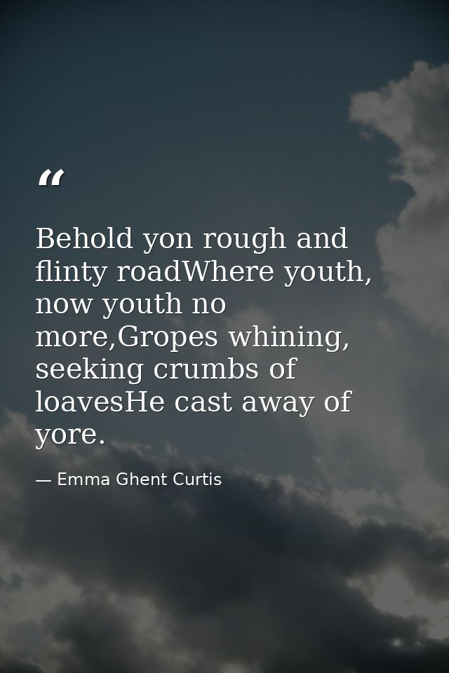Behold yon rough and flinty roadWhere youth, now youth no more,Gropes whining, seeking crumbs of loavesHe cast away of y — Emma Ghent Curtis