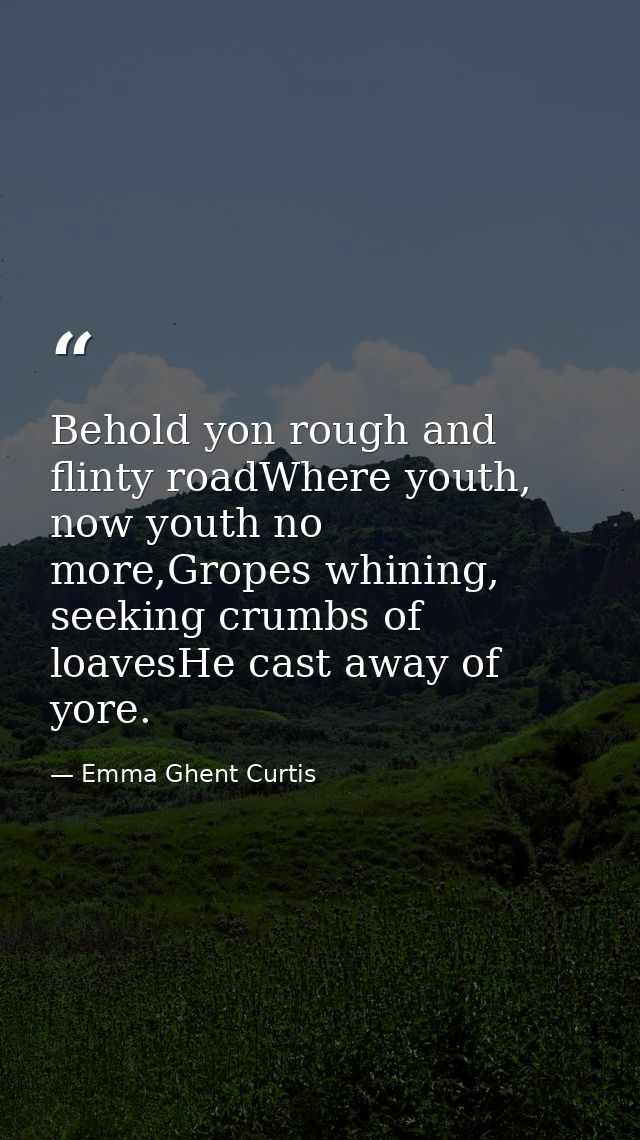 Behold yon rough and flinty roadWhere youth, now youth no more,Gropes whining, seeking crumbs of loavesHe cast away of y — Emma Ghent Curtis