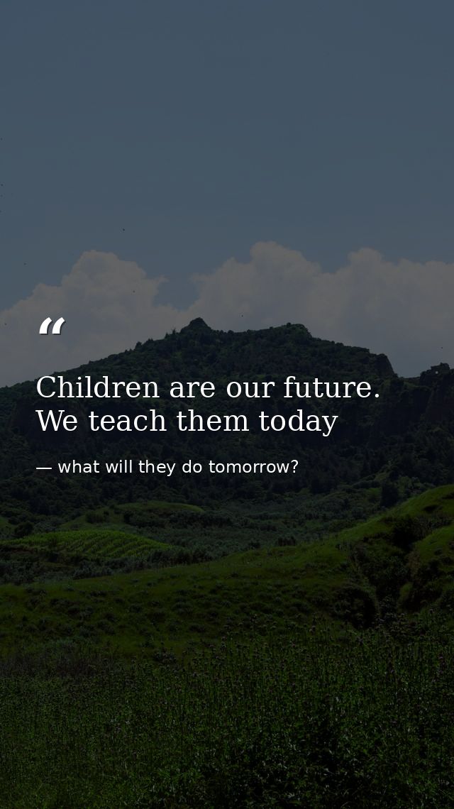 Children are our future. We teach them today — what will they do tomorrow?