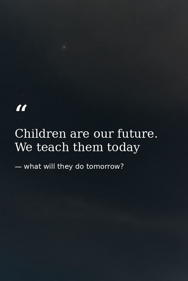 Children are our future. We teach them today — what will they do tomorrow?