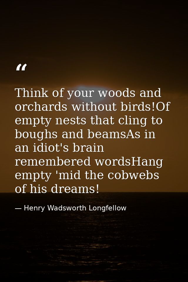 Think of your woods and orchards without birds!Of empty nests that cling to boughs and beamsAs in an idiot's brain remem — Henry Wadsworth Longfellow