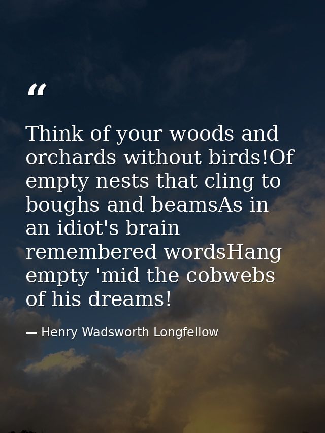 Think of your woods and orchards without birds!Of empty nests that cling to boughs and beamsAs in an idiot's brain remem — Henry Wadsworth Longfellow