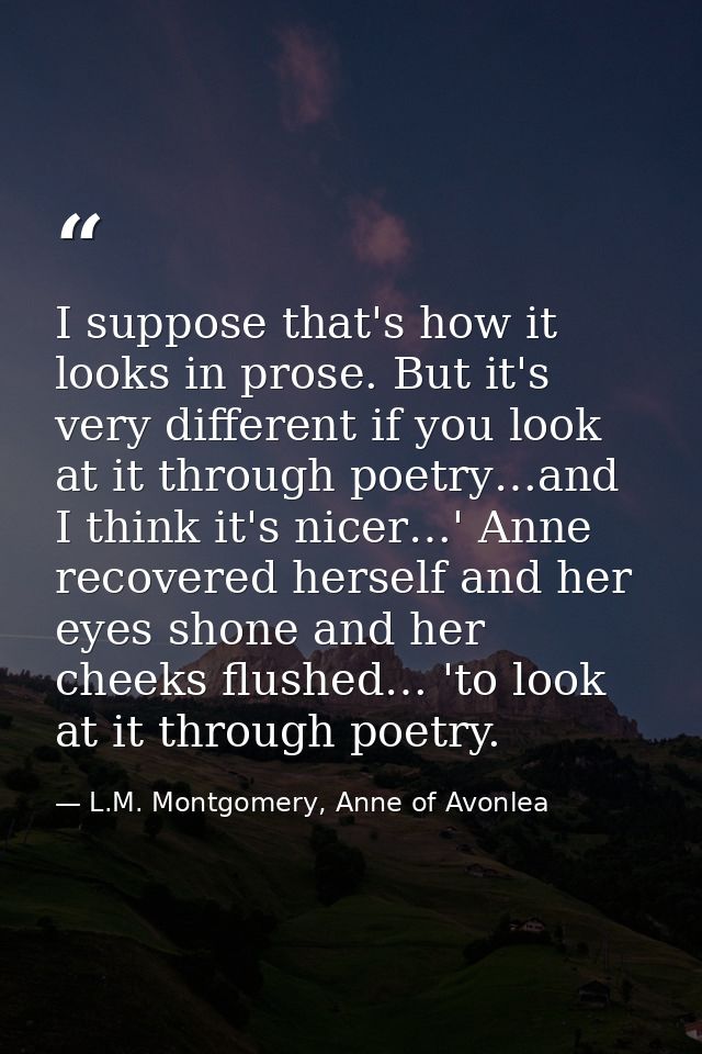 I suppose that's how it looks in prose. But it's very different if you look at it through poetry…and I think it's nicer… — L.M. Montgomery, Anne of Avonlea
