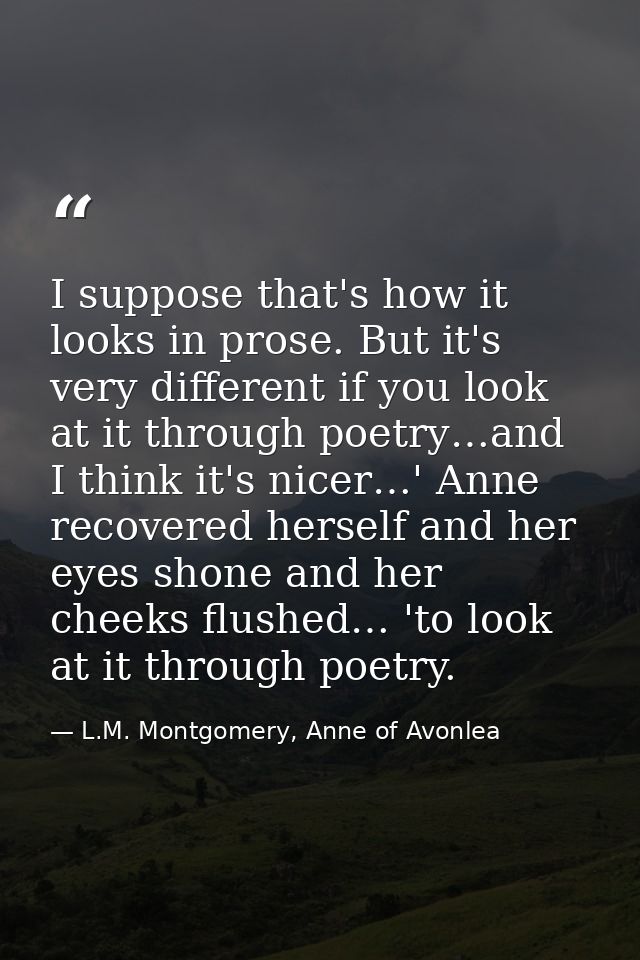 I suppose that's how it looks in prose. But it's very different if you look at it through poetry…and I think it's nicer… — L.M. Montgomery, Anne of Avonlea