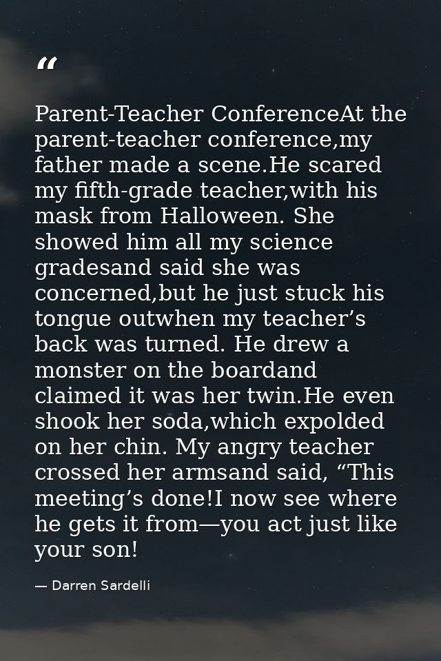 Parent-Teacher ConferenceAt the parent-teacher conference,my father made a scene.He scared my fifth-grade teacher,with h — Darren Sardelli