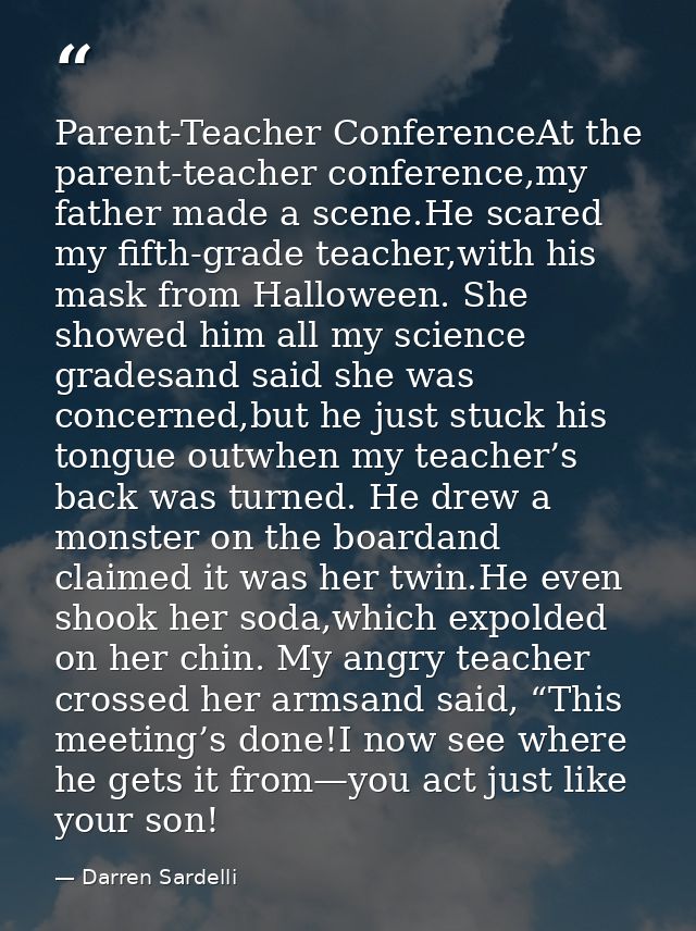 Parent-Teacher ConferenceAt the parent-teacher conference,my father made a scene.He scared my fifth-grade teacher,with h — Darren Sardelli