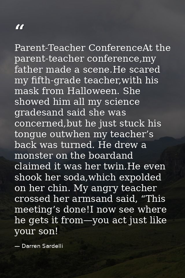 Parent-Teacher ConferenceAt the parent-teacher conference,my father made a scene.He scared my fifth-grade teacher,with h — Darren Sardelli