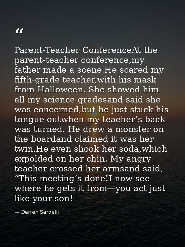 Parent-Teacher ConferenceAt the parent-teacher conference,my father made a scene.He scared my fifth-grade teacher,with h — Darren Sardelli