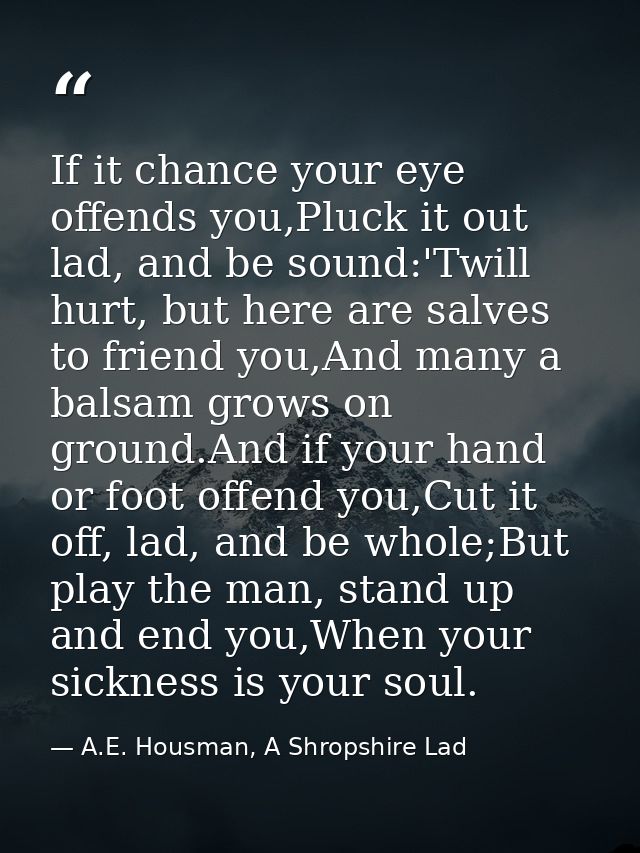 If it chance your eye offends you,Pluck it out lad, and be sound:'Twill hurt, but here are salves to friend you,And many — A.E. Housman, A Shropshire Lad
