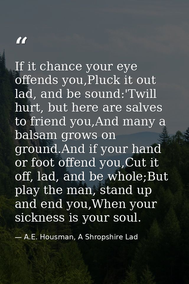 If it chance your eye offends you,Pluck it out lad, and be sound:'Twill hurt, but here are salves to friend you,And many — A.E. Housman, A Shropshire Lad