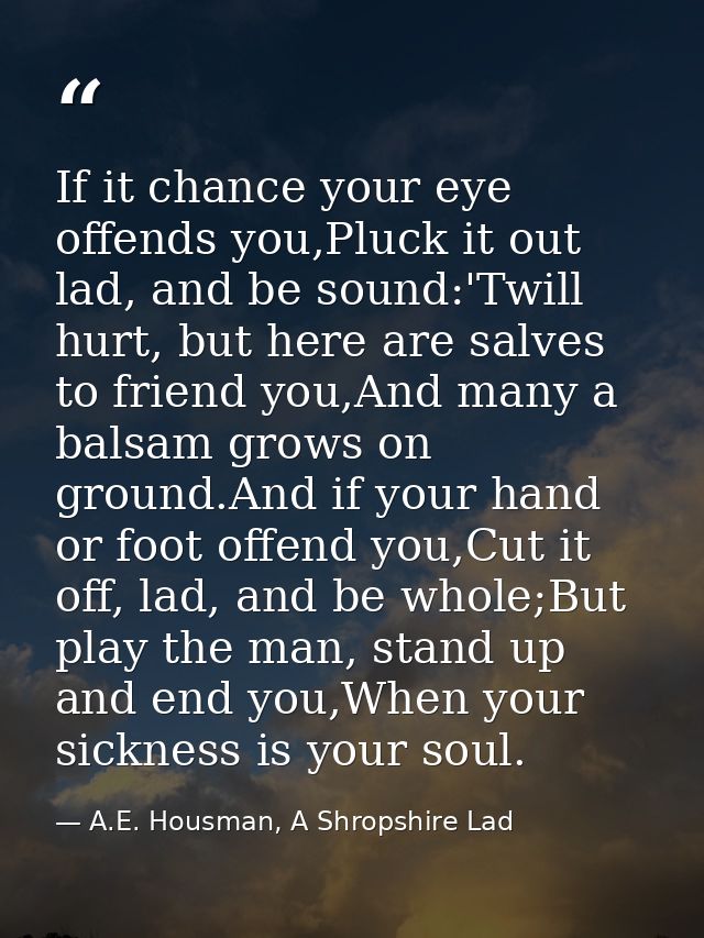 If it chance your eye offends you,Pluck it out lad, and be sound:'Twill hurt, but here are salves to friend you,And many — A.E. Housman, A Shropshire Lad