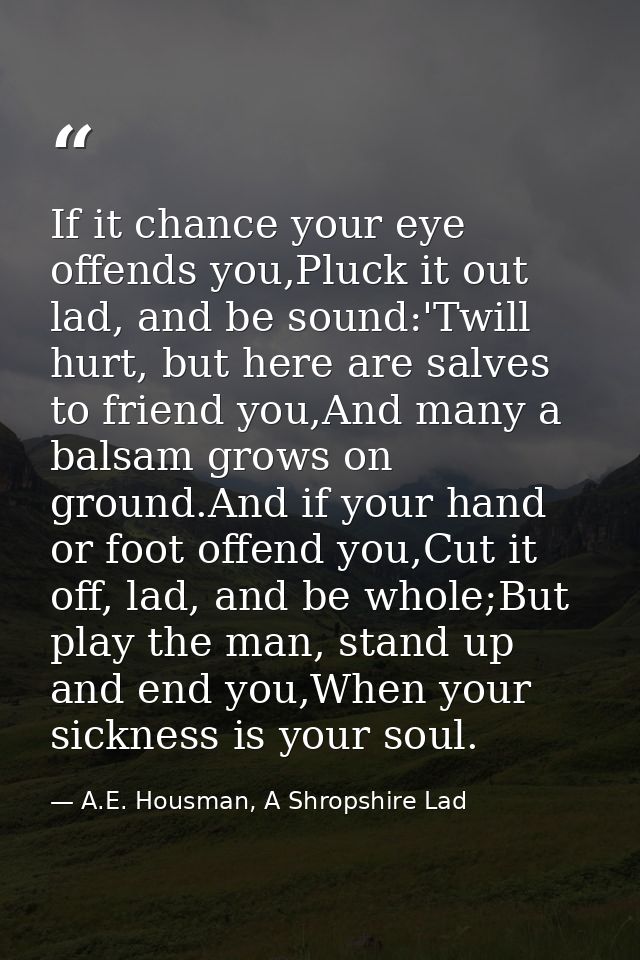 If it chance your eye offends you,Pluck it out lad, and be sound:'Twill hurt, but here are salves to friend you,And many — A.E. Housman, A Shropshire Lad