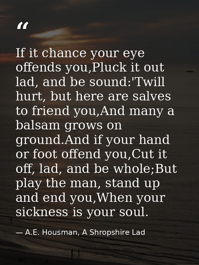 If it chance your eye offends you,Pluck it out lad, and be sound:'Twill hurt, but here are salves to friend you,And many — A.E. Housman, A Shropshire Lad