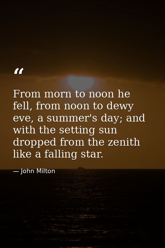 From morn to noon he fell, from noon to dewy eve, a summer's day; and with the setting sun dropped from the zenith like  — John Milton