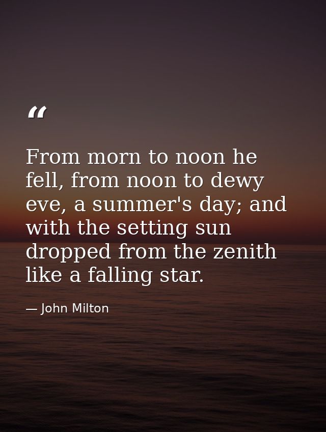 From morn to noon he fell, from noon to dewy eve, a summer's day; and with the setting sun dropped from the zenith like  — John Milton