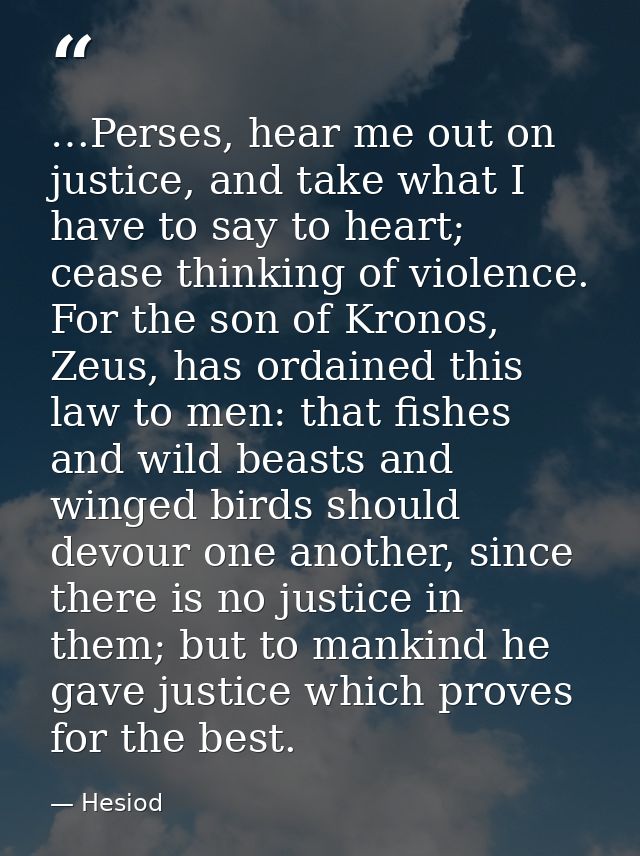 …Perses, hear me out on justice, and take what I have to say to heart; cease thinking of violence. For the son of Kronos — Hesiod