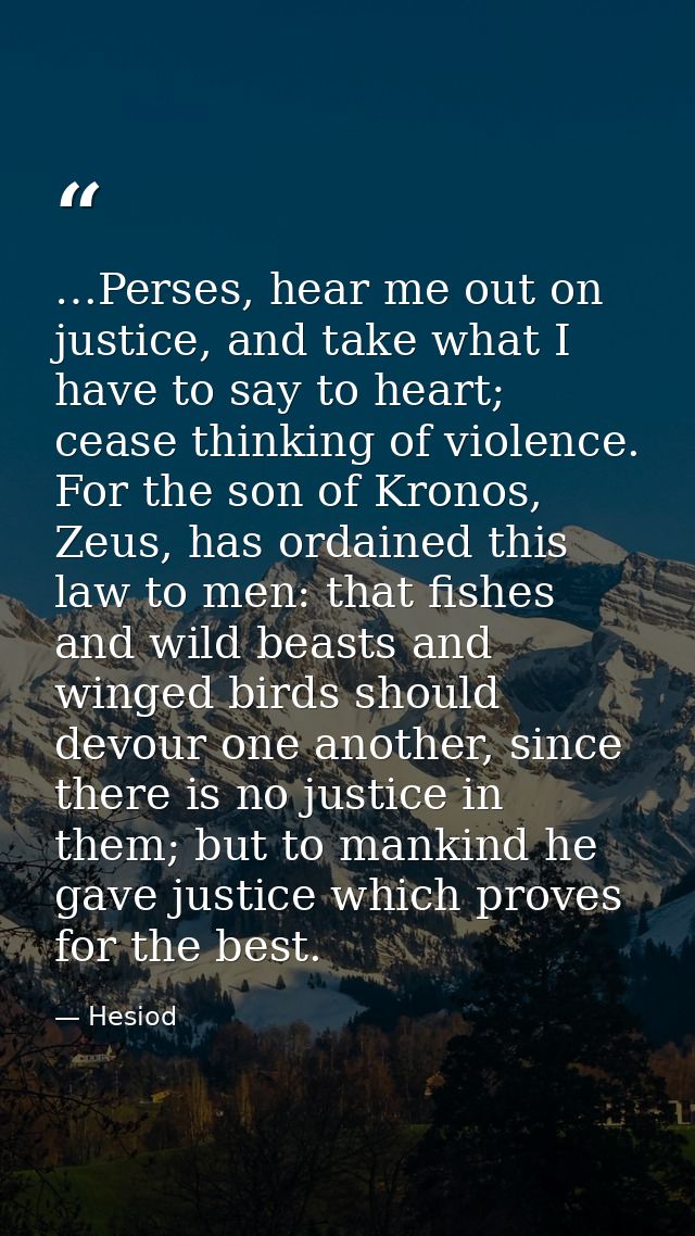 …Perses, hear me out on justice, and take what I have to say to heart; cease thinking of violence. For the son of Kronos — Hesiod