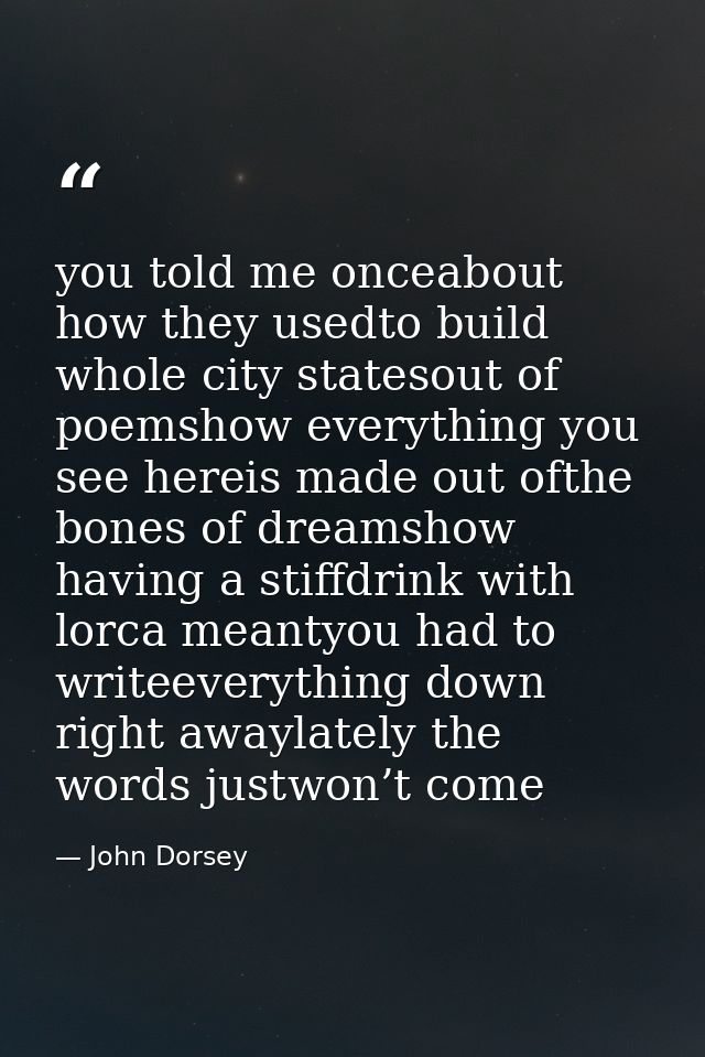you told me onceabout how they usedto build whole city statesout of poemshow everything you see hereis made out ofthe bo — John Dorsey