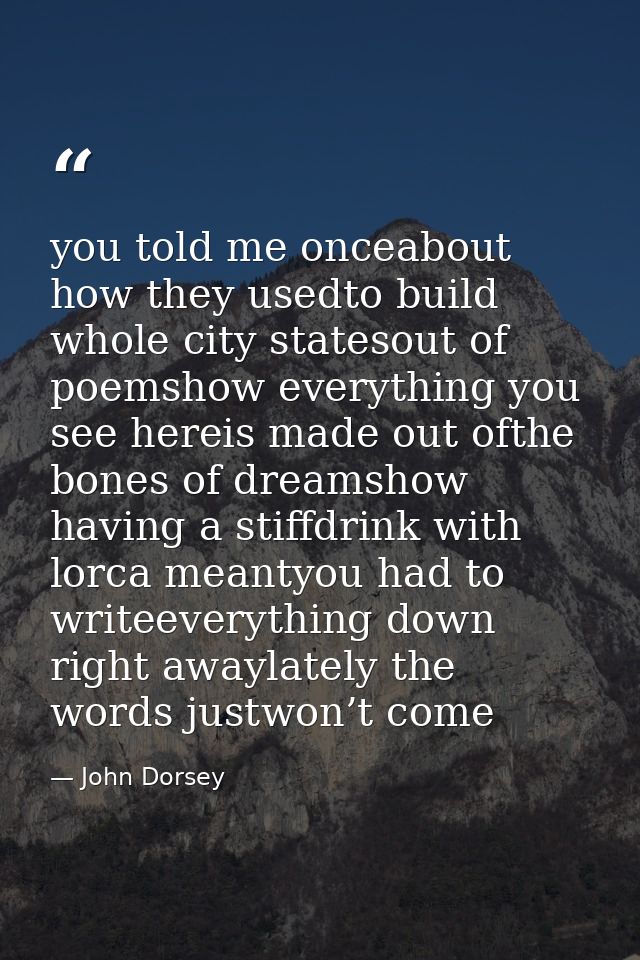 you told me onceabout how they usedto build whole city statesout of poemshow everything you see hereis made out ofthe bo — John Dorsey