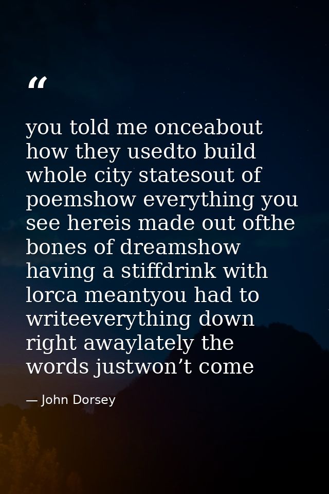 you told me onceabout how they usedto build whole city statesout of poemshow everything you see hereis made out ofthe bo — John Dorsey