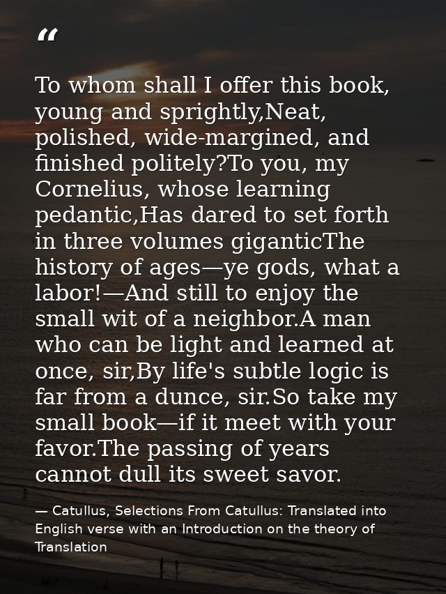 To whom shall I offer this book, young and sprightly,Neat, polished, wide-margined, and finished politely?To you, my Cor — Catullus, Selections From Catullus: Translated into English verse with an Introduction on the theory of Translation