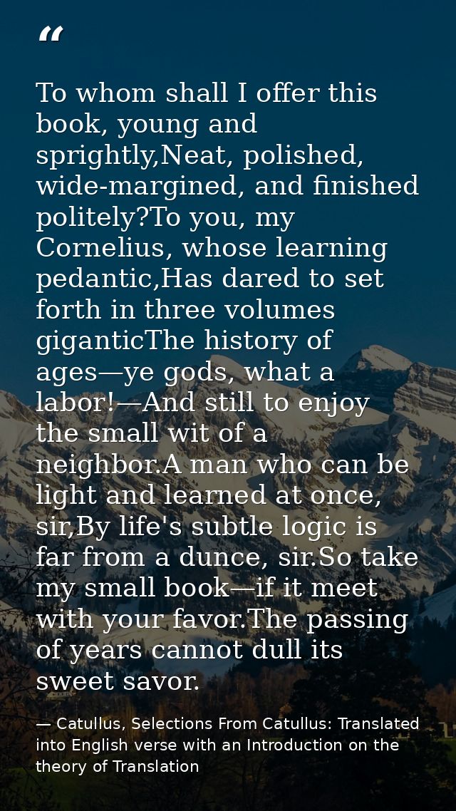 To whom shall I offer this book, young and sprightly,Neat, polished, wide-margined, and finished politely?To you, my Cor — Catullus, Selections From Catullus: Translated into English verse with an Introduction on the theory of Translation