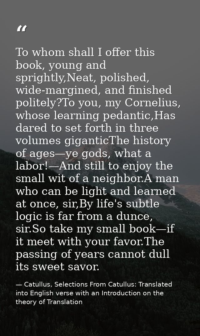 To whom shall I offer this book, young and sprightly,Neat, polished, wide-margined, and finished politely?To you, my Cor — Catullus, Selections From Catullus: Translated into English verse with an Introduction on the theory of Translation