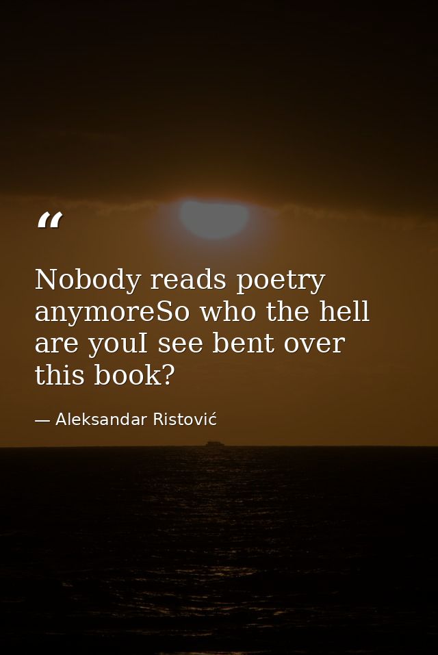 Nobody reads poetry anymoreSo who the hell are youI see bent over this book? — Aleksandar Ristović