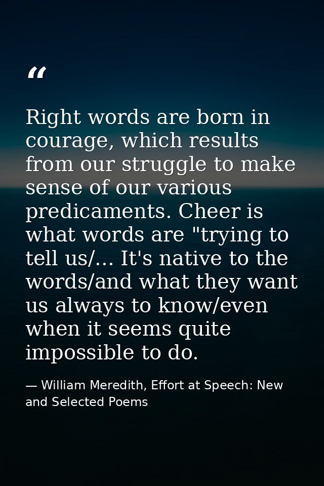 Right words are born in courage, which results from our struggle to make sense of our various predicaments. Cheer is wha — William Meredith, Effort at Speech: New and Selected Poems