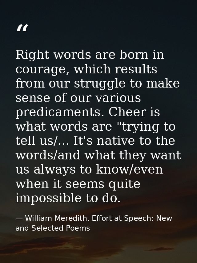 Right words are born in courage, which results from our struggle to make sense of our various predicaments. Cheer is wha — William Meredith, Effort at Speech: New and Selected Poems
