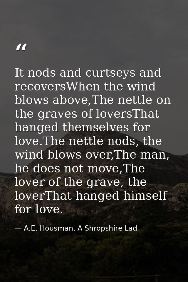 It nods and curtseys and recoversWhen the wind blows above,The nettle on the graves of loversThat hanged themselves for  — A.E. Housman, A Shropshire Lad