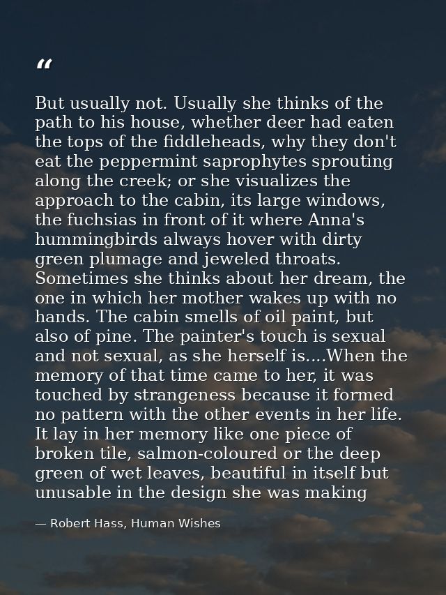 But usually not. Usually she thinks of the path to his house, whether deer had eaten the tops of the fiddleheads, why th — Robert Hass, Human Wishes
