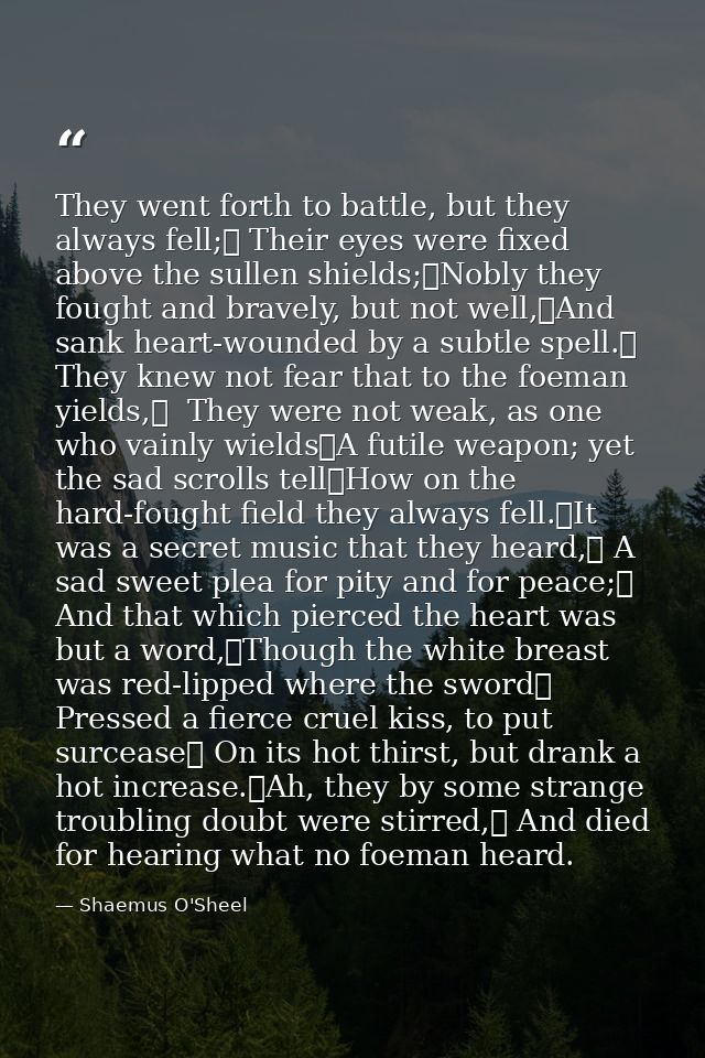 They went forth to battle, but they always fell;	 Their eyes were fixed above the sullen shields;	Nobly they fought and  — Shaemus O'Sheel