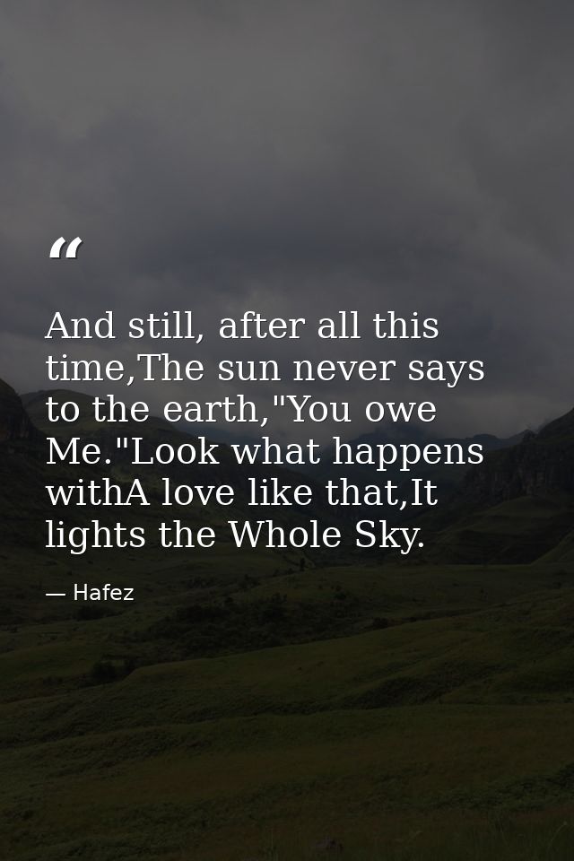 And still, after all this time,The sun never says to the earth,"You owe Me."Look what happens withA love like that,It li — Hafez