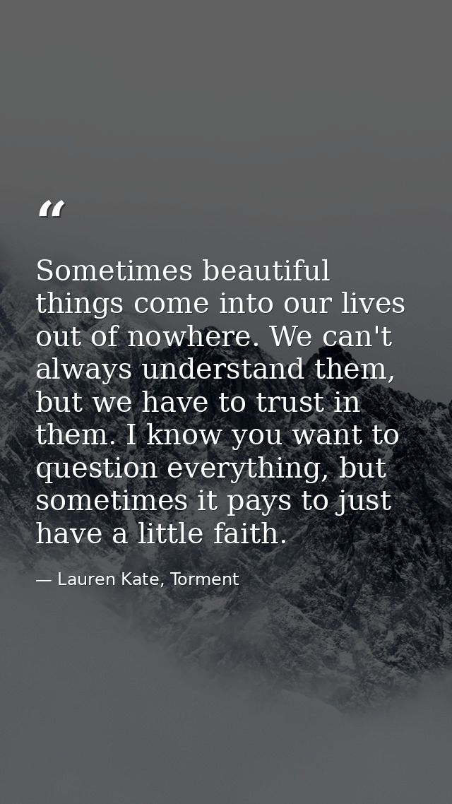 Sometimes beautiful things come into our lives out of nowhere. We can't always understand them, but we have to trust in  — Lauren Kate, Torment