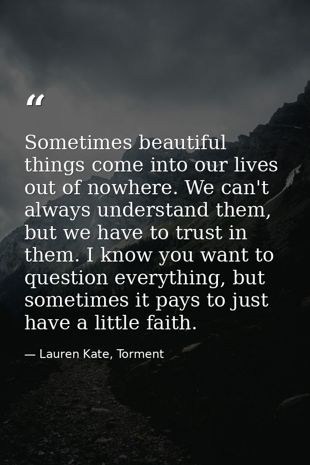Sometimes beautiful things come into our lives out of nowhere. We can't always understand them, but we have to trust in  — Lauren Kate, Torment