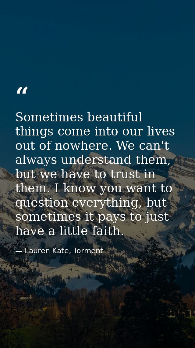 Sometimes beautiful things come into our lives out of nowhere. We can't always understand them, but we have to trust in  — Lauren Kate, Torment