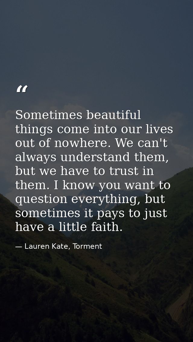Sometimes beautiful things come into our lives out of nowhere. We can't always understand them, but we have to trust in  — Lauren Kate, Torment