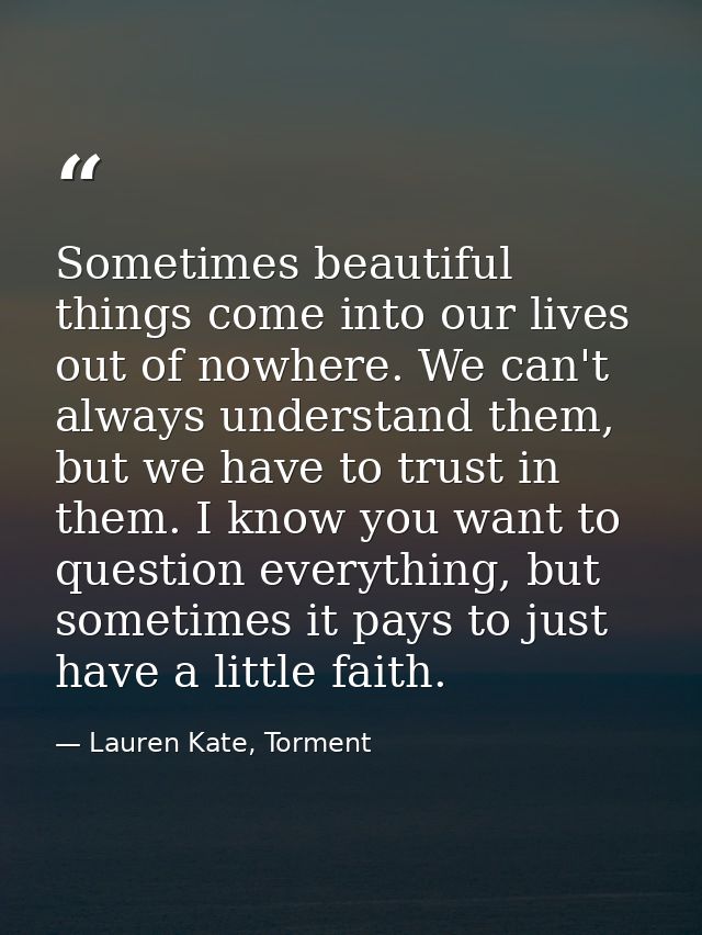 Sometimes beautiful things come into our lives out of nowhere. We can't always understand them, but we have to trust in  — Lauren Kate, Torment