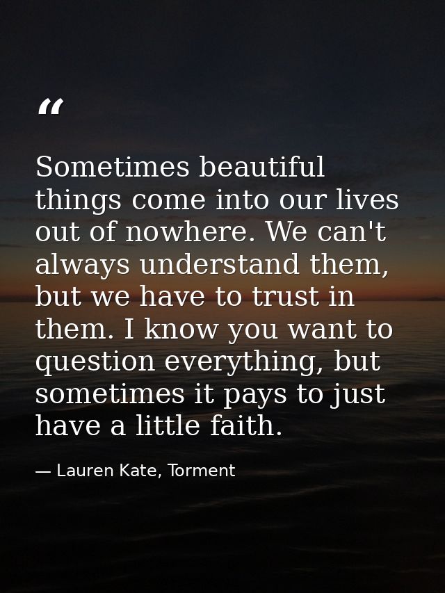 Sometimes beautiful things come into our lives out of nowhere. We can't always understand them, but we have to trust in  — Lauren Kate, Torment