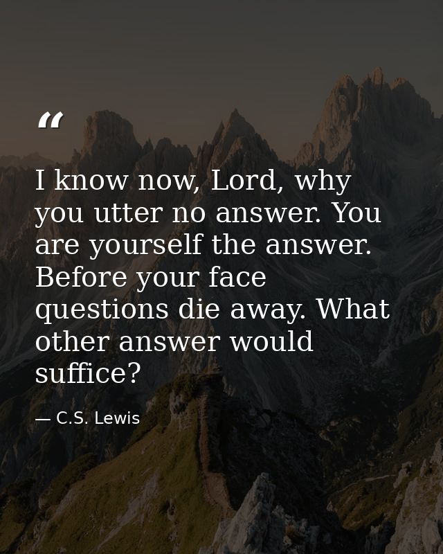 I know now, Lord, why you utter no answer. You are yourself the answer. Before your face questions die away. What other  — C.S. Lewis