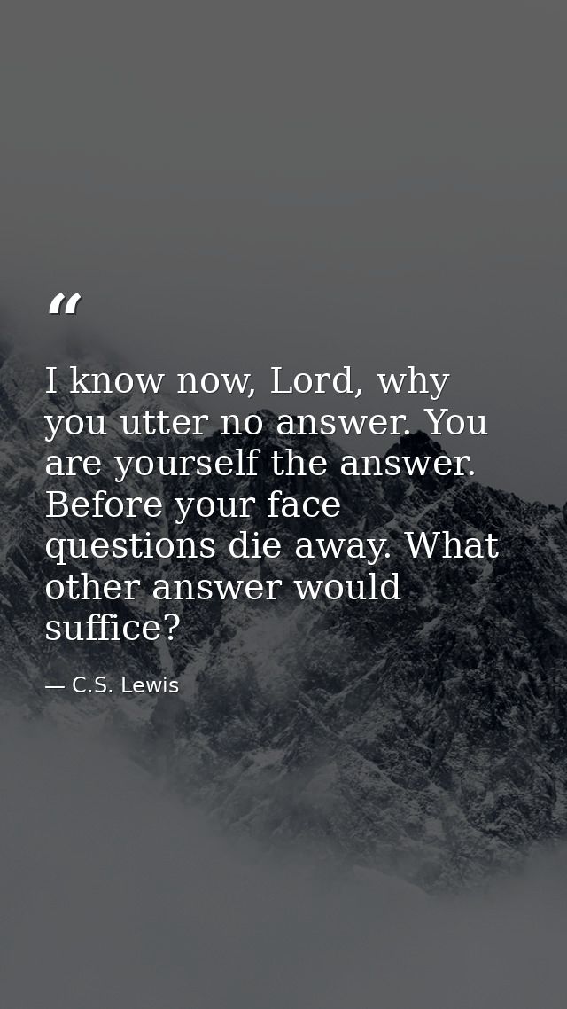 I know now, Lord, why you utter no answer. You are yourself the answer. Before your face questions die away. What other  — C.S. Lewis