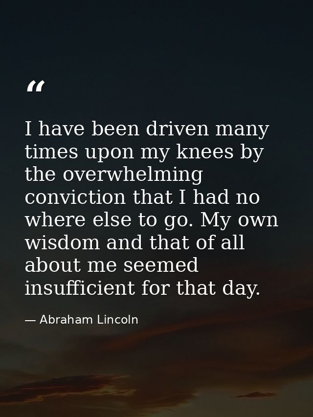 I have been driven many times upon my knees by the overwhelming conviction that I had no where else to go. My own wisdom — Abraham Lincoln