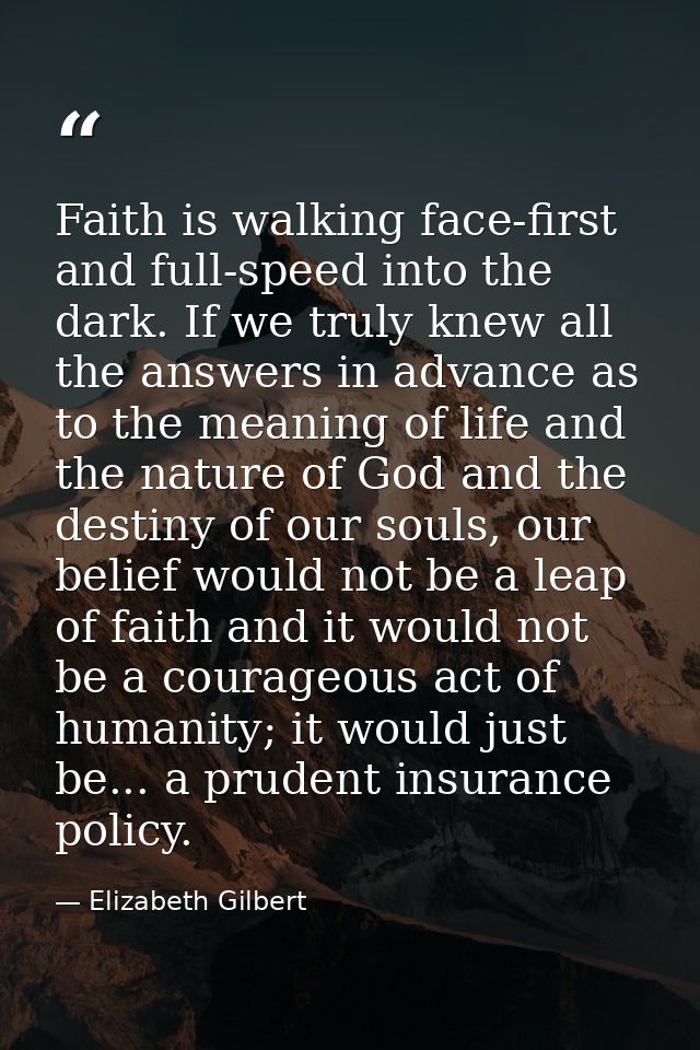 Faith is walking face-first and full-speed into the dark. If we truly knew all the answers in advance as to the meaning  — Elizabeth Gilbert