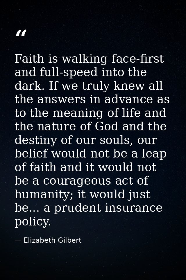 Faith is walking face-first and full-speed into the dark. If we truly knew all the answers in advance as to the meaning  — Elizabeth Gilbert
