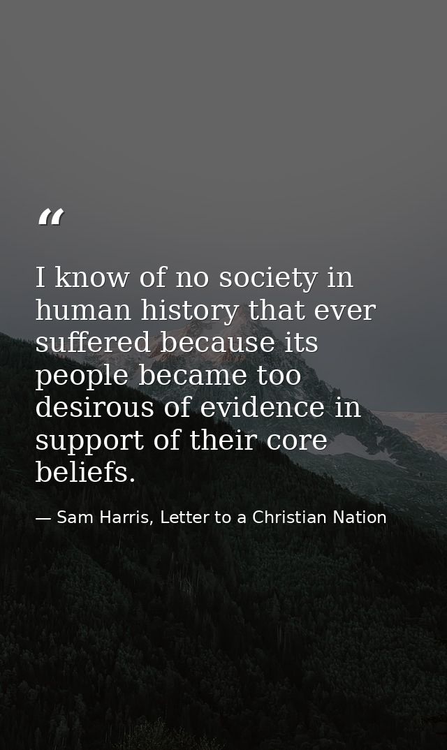 I know of no society in human history that ever suffered because its people became too desirous of evidence in support o — Sam Harris, Letter to a Christian Nation